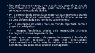 • Nos espíritos encarnados, a vista espiritual, segundo o grau de
desenvolvimento do espírito, pode facultar, quer durante o
sono, quer no estado de vigília:
• 1º - a percepção de certos fatos materiais que ocorram a grande
distância, os detalhes descritivos de uma localidade, as causas
de uma enfermidade e os remédios convenientes;
• 2° - a percepção de coisas reais do mundo espiritual, como a
presença de espíritos;
• 3° - imagens fantásticas criadas pela imaginação, análogas
às criações fluídicas do pensamento.
• É assim que o pensamento de pessoas fortemente imbuídas de
certas crenças religiosas e com elas preocupadas
lhes apresenta o inferno, suas fornalhas, suas torturas e seus
demônios, tais quais essas pessoas os imaginam.
 