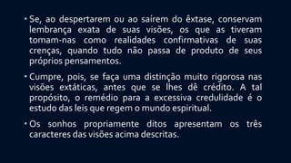 • Se, ao despertarem ou ao saírem do êxtase, conservam
lembrança exata de suas visões, os que as tiveram
tomam-nas como realidades confirmativas de suas
crenças, quando tudo não passa de produto de seus
próprios pensamentos.
• Cumpre, pois, se faça uma distinção muito rigorosa nas
visões extáticas, antes que se lhes dê crédito. A tal
propósito, o remédio para a excessiva credulidade é o
estudo das leis que regem o mundo espiritual.
• Os sonhos propriamente ditos apresentam os três
caracteres das visões acima descritas.
 