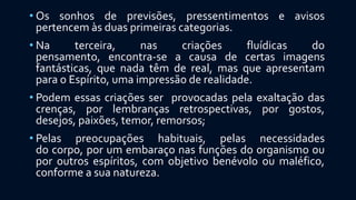 • Os sonhos de previsões, pressentimentos e avisos
pertencem às duas primeiras categorias.
• Na terceira, nas criações fluídicas do
pensamento, encontra-se a causa de certas imagens
fantásticas, que nada têm de real, mas que apresentam
para o Espírito, uma impressão de realidade.
• Podem essas criações ser provocadas pela exaltação das
crenças, por lembranças retrospectivas, por gostos,
desejos, paixões, temor, remorsos;
• Pelas preocupações habituais, pelas necessidades
do corpo, por um embaraço nas funções do organismo ou
por outros espíritos, com objetivo benévolo ou maléfico,
conforme a sua natureza.
 