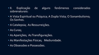 • II. Explicação de alguns fenômenos considerados
sobrenaturais:
• A Vista Espiritual ou Psíquica; A Dupla Vista; O Sonambulismo;
Os Sonhos.
• A Catalepsia; As Ressurreições.
• As Curas;
• As Aparições; AsTransfigurações.
• As Manifestações Físicas; Mediunidade.
• As Obsessões e Possessões.
 