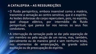 A CATALEPSIA – AS RESSUREIÇÕES
• O fluido perispirítico, embora insensível como a matéria,
transmite a sensação ao centro sensitivo, que é o espírito.
As lesões dolorosas do corpo repercutem, pois, no espírito,
qual choque elétrico, por intermédio do fluido
perispiritual, que parece ter nos nervos os seus fios
condutores.
• A interrupção da sensação pode se dar pela separação de
um membro ou pela secção de um nervo, mas, também,
parcialmente ou de maneira geral e sem nenhuma lesão,
nos momentos de emancipação, de grande sobre
excitação ou de preocupação do espírito.
 