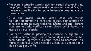 • Poder-se-ia também admitir que, em certas circunstâncias,
no próprio fluido perispiritual opera-se uma modificação
molecular, que lhe tira temporariamente a propriedade de
transmissão.
• É o que ocorre, muitas vezes, com um militar
no ardor do combate e com uma pessoa, cuja atenção se
acha concentrada num trabalho. Efeito análogo, porém
mais pronunciado, verifica-se com alguns sonâmbulos, na
letargia e na catalepsia.
• Em certos estados patológicos, quando o espírito há
deixado o corpo e o perispírito só por alguns pontos se lhe
acha aderido, apresenta o corpo todas as aparências da
morte e enuncia-se uma verdade absoluta, dizendo que a
vida aí está por um fio.
 
