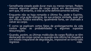 • Semelhante estado pode durar mais ou menos tempo. Podem
mesmo algumas partes do corpo entrar em decomposição,
sem que, no entanto, a vida se ache definitivamente extinta.
• Enquanto não se haja rompido o último fio, pode o Espírito,
quer por uma ação enérgica, da sua própria vontade, quer por
um influxo fluídico estranho, igualmente forte, ser chamado a
volver ao corpo.
• É como se explicam certos fatos de prolongamento da vida
contra todas as probabilidades e algumas supostas
ressurreições.
• Quando, porém, as últimas moléculas do corpo fluídico se têm
destacado do corpo carnal ou quando este último há chegado a
um estado irreparável de degradação, impossível se torna todo
regresso à vida.
 