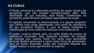 AS CURAS
• O fluido universal é o elemento primitivo do corpo carnal e do
perispírito, que são simples transformações dele. Pela
identidade da sua natureza, esse fluido, condensado no
perispírito, pode fornecer princípios reparadores ao corpo.
• O espírito, encarnado ou desencarnado, é o agente propulsor
que infiltra num corpo deteriorado uma parte da substância
do seu envoltório fluídico. A cura se opera mediante a
substituição de uma molécula malsã por uma molécula sã.
• O poder curativo estará, pois, na razão direta da pureza da
substância inoculada, mas, depende também da energia
da vontade que, quanto maior for, tanto mais abundante
emissão fluídica provocará e tanto maior força de penetração
dará ao fluido. Depende, ainda, das intenções daquele que
deseje realizar a cura, seja homem ou espírito.
 