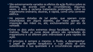 • São extremamente variados os efeitos da ação fluídica sobre os
doentes, de acordo com as circunstâncias. Algumas
vezes, é lenta e reclama tratamento prolongado, como no
magnetismo ordinário; doutras, é rápida, como uma corrente
elétrica.
• Há pessoas dotadas de tal poder, que operam curas
instantâneas em alguns doentes, por meio apenas da
imposição das mãos ou, até, exclusivamente por ato da
vontade.
• Entre os dois polos extremos dessa faculdade, há infinitos
matizes. Todas as curas desse gênero são variedades do
magnetismo e só diferem pela intensidade e pela rapidez da
ação.
• O princípio é sempre o mesmo: o fluido, a desempenhar
o papel de agente terapêutico e cujo efeito se acha
subordinado à sua qualidade e a circunstâncias especiais.
 