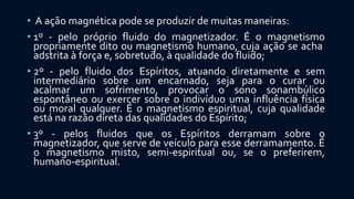 • A ação magnética pode se produzir de muitas maneiras:
• 1º - pelo próprio fluido do magnetizador. É o magnetismo
propriamente dito ou magnetismo humano, cuja ação se acha
adstrita à força e, sobretudo, à qualidade do fluido;
• 2º - pelo fluido dos Espíritos, atuando diretamente e sem
intermediário sobre um encarnado, seja para o curar ou
acalmar um sofrimento, provocar o sono sonambúlico
espontâneo ou exercer sobre o indivíduo uma influência física
ou moral qualquer. É o magnetismo espiritual, cuja qualidade
está na razão direta das qualidades do Espírito;
• 3º - pelos fluidos que os Espíritos derramam sobre o
magnetizador, que serve de veículo para esse derramamento. É
o magnetismo misto, semi-espiritual ou, se o preferirem,
humano-espiritual.
 