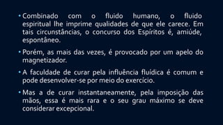 • Combinado com o fluido humano, o fluido
espiritual lhe imprime qualidades de que ele carece. Em
tais circunstâncias, o concurso dos Espíritos é, amiúde,
espontâneo.
• Porém, as mais das vezes, é provocado por um apelo do
magnetizador.
• A faculdade de curar pela influência fluídica é comum e
pode desenvolver-se por meio do exercício.
• Mas a de curar instantaneamente, pela imposição das
mãos, essa é mais rara e o seu grau máximo se deve
considerar excepcional.
 