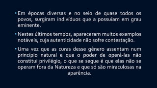 • Em épocas diversas e no seio de quase todos os
povos, surgiram indivíduos que a possuíam em grau
eminente.
• Nestes últimos tempos, apareceram muitos exemplos
notáveis, cuja autenticidade não sofre contestação.
• Uma vez que as curas desse gênero assentam num
princípio natural e que o poder de operá-las não
constitui privilégio, o que se segue é que elas não se
operam fora da Natureza e que só são miraculosas na
aparência.
 