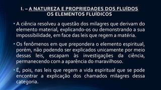 I. – A NATUREZA E PROPRIEDADES DOS FLUÍDOS
OS ELEMENTOS FLUÍDICOS
• A ciência resolveu a questão dos milagres que derivam do
elemento material, explicando-os ou demonstrando a sua
impossibilidade, em face das leis que regem a matéria.
• Os fenômenos em que prepondera o elemento espiritual,
porém, não podendo ser explicados unicamente por meio
dessas leis, escapam às investigações da ciência,
permanecendo com a aparência do maravilhoso.
• É, pois, nas leis que regem a vida espiritual que se pode
encontrar a explicação dos chamados milagres dessa
categoria.
 