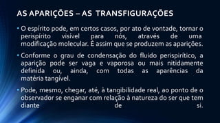 AS APARIÇÕES – AS TRANSFIGURAÇÕES
• O espírito pode, em certos casos, por ato de vontade, tornar o
perispírito visível para nós, através de uma
modificação molecular. É assim que se produzem as aparições.
• Conforme o grau de condensação do fluido perispirítico, a
aparição pode ser vaga e vaporosa ou mais nitidamente
definida ou, ainda, com todas as aparências da
matéria tangível.
• Pode, mesmo, chegar, até, à tangibilidade real, ao ponto de o
observador se enganar com relação à natureza do ser que tem
diante de si.
 