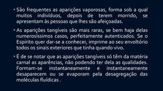 • São frequentes as aparições vaporosas, forma sob a qual
muitos indivíduos, depois de terem morrido, se
apresentam às pessoas que lhes são afeiçoadas.
• As aparições tangíveis são mais raras, se bem haja delas
numerosíssimos casos, perfeitamente autenticados. Se o
Espírito quer dar-se a conhecer, imprime ao seu envoltório
todos os sinais exteriores que tinha quando vivo.
• É de se notar que as aparições tangíveis só têm da matéria
carnal as aparências, não podendo ter dela as qualidades.
Formam-se instantaneamente e instantaneamente
desaparecem ou se evaporam pela desagregação das
moléculas fluídicas .
 