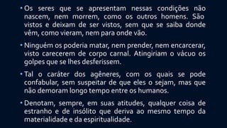 • Os seres que se apresentam nessas condições não
nascem, nem morrem, como os outros homens. São
vistos e deixam de ser vistos, sem que se saiba donde
vêm, como vieram, nem para onde vão.
• Ninguém os poderia matar, nem prender, nem encarcerar,
visto carecerem de corpo carnal. Atingiriam o vácuo os
golpes que se lhes desferissem.
• Tal o caráter dos agêneres, com os quais se pode
confabular, sem suspeitar de que eles o sejam, mas que
não demoram longo tempo entre os humanos.
• Denotam, sempre, em suas atitudes, qualquer coisa de
estranho e de insólito que deriva ao mesmo tempo da
materialidade e da espiritualidade.
 