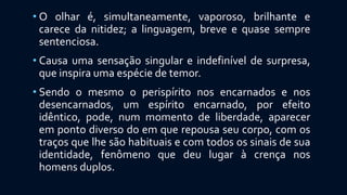 • O olhar é, simultaneamente, vaporoso, brilhante e
carece da nitidez; a linguagem, breve e quase sempre
sentenciosa.
• Causa uma sensação singular e indefinível de surpresa,
que inspira uma espécie de temor.
• Sendo o mesmo o perispírito nos encarnados e nos
desencarnados, um espírito encarnado, por efeito
idêntico, pode, num momento de liberdade, aparecer
em ponto diverso do em que repousa seu corpo, com os
traços que lhe são habituais e com todos os sinais de sua
identidade, fenômeno que deu lugar à crença nos
homens duplos.
 