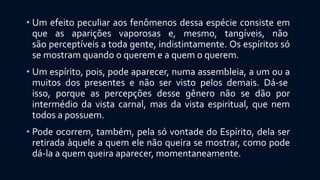 • Um efeito peculiar aos fenômenos dessa espécie consiste em
que as aparições vaporosas e, mesmo, tangíveis, não
são perceptíveis a toda gente, indistintamente. Os espíritos só
se mostram quando o querem e a quem o querem.
• Um espírito, pois, pode aparecer, numa assembleia, a um ou a
muitos dos presentes e não ser visto pelos demais. Dá-se
isso, porque as percepções desse gênero não se dão por
intermédio da vista carnal, mas da vista espiritual, que nem
todos a possuem.
• Pode ocorrem, também, pela só vontade do Espírito, dela ser
retirada àquele a quem ele não queira se mostrar, como pode
dá-la a quem queira aparecer, momentaneamente.
 