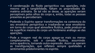 • À condensação do fluido perispirítico nas aparições, indo
mesmo até à tangibilidade, faltam as propriedades da
matéria ordinária. Se tal não se desse, as aparições seriam
perceptíveis pelos olhos do corpo e, então, todas as pessoas
presentes as perceberiam.
• Podendo o Espírito operar transformações na contextura do
seu envoltório perispirítico e irradiando-se esse envoltório
em torno do corpo qual atmosfera fluídica, pode produzir-se
na superfície mesma do corpo um fenômeno análogo ao das
aparições.
• Pode a imagem real do corpo apagar-se mais ou menos
completamente, sob a camada fluídica, assumindo
outra aparência, tomando outra expressão. Assim se operam
as transfigurações, que refletem sempre qualidades e
sentimentos predominantes no espírito.
 