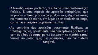 • A transfiguração, portanto, resulta de uma transformação
fluídica. É uma espécie de aparição perispirítica, que
se produz sobre o próprio corpo do vivo e, algumas vezes,
no momento da morte, em lugar de se produzir ao longe,
como nas aparições propriamente ditas.
• Ao contrário das aparições puramente fluídicas, as
transfigurações, geralmente, são perceptíveis por todos e
com os olhos do corpo, por se basearem na matéria carnal
visível, ao passo que, nas aparições, não há matéria
tangível.
 