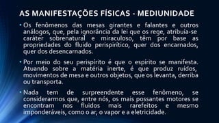 AS MANIFESTAÇÕES FÍSICAS - MEDIUNIDADE
• Os fenômenos das mesas girantes e falantes e outros
análogos, que, pela ignorância da lei que os rege, atribuía-se
caráter sobrenatural e miraculoso, têm por base as
propriedades do fluido perispirítico, quer dos encarnados,
quer dos desencarnados.
• Por meio do seu perispírito é que o espírito se manifesta.
Atuando sobre a matéria inerte, é que produz ruídos,
movimentos de mesa e outros objetos, que os levanta, derriba
ou transporta.
• Nada tem de surpreendente esse fenômeno, se
considerarmos que, entre nós, os mais possantes motores se
encontram nos fluidos mais rarefeitos e mesmo
imponderáveis, como o ar, o vapor e a eletricidade.
 