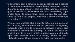 • É igualmente com o concurso do seu perispírito que o espírito
faz com que os médiuns escrevam, falem, desenhem. Já não
dispondo de corpo tangível para agir ostensivamente quando
quer se manifestar, ele se serve do corpo do médium, cujos
órgãos toma de empréstimo, corpo ao qual faz que atue
como se fora o seu próprio, mediante o eflúvio fluídico que
verte sobre ele.
• Pelo mesmo processo atua o espírito sobre a mesa para que
ela se mova, simplesmente ou por pancadas inteligentes,
indicando letras a fim de formarem-se palavras e frases. Esse
fenômeno é denominado tiptologia. A mesa não passa de
um instrumento de que o espírito se utiliza, como se utiliza do
lápis para escrever. Para esse efeito, dá-lhe ele uma
vitalidade momentânea, por meio do fluido que lhe envolve.
 
