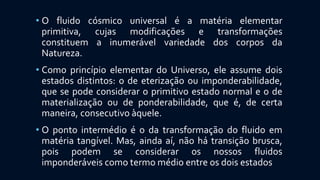 • O fluido cósmico universal é a matéria elementar
primitiva, cujas modificações e transformações
constituem a inumerável variedade dos corpos da
Natureza.
• Como princípio elementar do Universo, ele assume dois
estados distintos: o de eterização ou imponderabilidade,
que se pode considerar o primitivo estado normal e o de
materialização ou de ponderabilidade, que é, de certa
maneira, consecutivo àquele.
• O ponto intermédio é o da transformação do fluido em
matéria tangível. Mas, ainda aí, não há transição brusca,
pois podem se considerar os nossos fluidos
imponderáveis como termo médio entre os dois estados
 