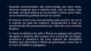• Quando comunicações são transmitidas por esse meio,
deve-se imaginar que o espírito está, não na mesa, mas
ao lado, tal qual estaria se encarnado e como seria visto,
se no momento pudesse tornar-se visível.
• O mesmo ocorre nas comunicações pela escrita: ver-se-ia
o espírito ao lado do médium, dirigindo-lhe a mão ou
transmitindo-lhe pensamentos por meio de uma corrente
fluídica.
• A mesa se destaca do solo e flutua no espaço sem ponto
de apoio, o espírito não a ergue com a força de um braço:
envolve-a e penetra-a de uma espécie de atmosfera
fluídica que neutraliza o efeito da gravitação, como faz o
ar com os balões e papagaios.
 