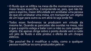 • O fluido que se infiltra na mesa dá-lhe momentaneamente
maior leveza específica. Compreende-se, pois, que não há
para o espírito, maior dificuldade em arrebatar uma pessoa
do que em arrebatar uma mesa, em transportar um objeto
de um lugar para outro ou em atirá-lo seja onde for.
• Todos esses fenômenos se produzem em virtude da
mesma lei. Quando as pancadas são ouvidas na mesa, não
é que o espírito esteja a bater com a mão ou com qualquer
objeto. Ele apenas dirige sobre o ponto donde vem o ruído
um jato de fluido e este produz o efeito de um choque
elétrico.
• Tão possível lhe é modificar o ruído, como a qualquer
pessoa modificar os sons produzidos pelo ar.
 