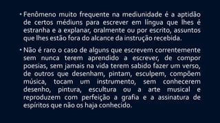 • Fenômeno muito frequente na mediunidade é a aptidão
de certos médiuns para escrever em língua que lhes é
estranha e a explanar, oralmente ou por escrito, assuntos
que lhes estão fora do alcance da instrução recebida.
• Não é raro o caso de alguns que escrevem correntemente
sem nunca terem aprendido a escrever, de compor
poesias, sem jamais na vida terem sabido fazer um verso,
de outros que desenham, pintam, esculpem, compõem
música, tocam um instrumento, sem conhecerem
desenho, pintura, escultura ou a arte musical e
reproduzem com perfeição a grafia e a assinatura de
espíritos que não os haja conhecido.
 