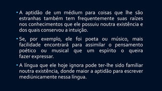 • A aptidão de um médium para coisas que lhe são
estranhas também tem frequentemente suas raízes
nos conhecimentos que ele possuiu noutra existência e
dos quais conservou a intuição.
• Se, por exemplo, ele foi poeta ou músico, mais
facilidade encontrará para assimilar o pensamento
poético ou musical que um espírito o queira
fazer expressar.
• A língua que ele hoje ignora pode ter-lhe sido familiar
noutra existência, donde maior a aptidão para escrever
mediúnicamente nessa língua.
 
