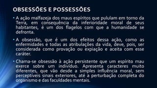 OBSESSÕES E POSSESSÕES
• A ação malfazeja dos maus espíritos que pululam em torno da
Terra, em consequência da inferioridade moral de seus
habitantes, é um dos flagelos com que a humanidade se
defronta.
• A obsessão, que é um dos efeitos dessa ação, como as
enfermidades e todas as atribulações da vida, deve, pois, ser
considerada como provação ou expiação e aceita com esse
caráter.
• Chama-se obsessão à ação persistente que um espírito mau
exerce sobre um indivíduo. Apresenta caracteres muito
diferentes, que vão desde a simples influência moral, sem
perceptíveis sinais exteriores, até a perturbação completa do
organismo e das faculdades mentais.
 