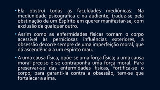• Ela obstrui todas as faculdades mediúnicas. Na
mediunidade psicográfica e na audiente, traduz-se pela
obstinação de um Espírito em querer manifestar-se, com
exclusão de qualquer outro.
• Assim como as enfermidades físicas tornam o corpo
acessível às perniciosas influências exteriores, a
obsessão decorre sempre de uma imperfeição moral, que
dá ascendência a um espírito mau.
• A uma causa física, opõe-se uma força física; a uma causa
moral preciso é se contraponha uma força moral. Para
preservar-se das enfermidades físicas, fortifica-se o
corpo; para garanti-la contra a obsessão, tem-se que
fortalecer a alma.
 