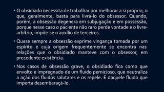 • O obsidiado necessita de trabalhar por melhorar a si próprio, o
que, geralmente, basta para livrá-lo do obsessor. Quando,
porém, a obsessão degenera em subjugação e em possessão,
porque nesse caso o paciente não raro perde vontade e o livre-
arbítrio, impõe-se o auxílio de terceiros.
• Quase sempre a obsessão exprime vingança tomada por um
espírito e cuja origem frequentemente se encontra nas
relações que o obsidiado manteve com o obsessor, em
precedente existência.
• Nos casos de obsessão grave, o obsidiado fica como que
envolto e impregnado de um fluido pernicioso, que neutraliza
a ação dos fluidos salutares e os repele. É daquele fluido que
importa desembaraçá-lo.
 