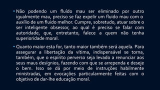 • Não podendo um fluído mau ser eliminado por outro
igualmente mau, preciso se faz expelir um fluido mau com o
auxílio de um fluido melhor. Cumpre, sobretudo, atuar sobre o
ser inteligente obsessor, ao qual é preciso se falar com
autoridade, que, entretanto, falece a quem não tenha
superioridade moral.
• Quanto maior esta for, tanto maior também será aquela. Para
assegurar a libertação da vítima, indispensável se torna,
também, que o espírito perverso seja levado a renunciar aos
seus maus desígnios, fazendo com que se arrependa e deseje
o bem. Isso se dá por meio de instruções habilmente
ministradas, em evocações particularmente feitas com o
objetivo de dar-lhe educação moral.
 