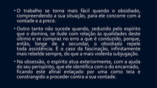 • O trabalho se torna mais fácil quando o obsidiado,
compreendendo a sua situação, para ele concorre com a
vontade e a prece.
• Outro tanto não sucede quando, seduzido pelo espírito
que o domina, se ilude com relação às qualidades deste
último e se compraz no erro a que é conduzido, porque,
então, longe de a secundar, o obsidiado repele
toda assistência. É o caso da fascinação, infinitamente
mais rebelde sempre, do que a mais violenta subjugação.
• Na obsessão, o espírito atua exteriormente, com a ajuda
do seu perispírito, que ele identifica com o do encarnado,
ficando este afinal enlaçado por uma como teia e
constrangido a proceder contra a sua vontade.
 