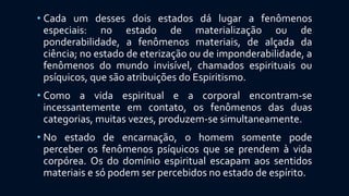• Cada um desses dois estados dá lugar a fenômenos
especiais: no estado de materialização ou de
ponderabilidade, a fenômenos materiais, de alçada da
ciência; no estado de eterização ou de imponderabilidade, a
fenômenos do mundo invisível, chamados espirituais ou
psíquicos, que são atribuições do Espiritismo.
• Como a vida espiritual e a corporal encontram-se
incessantemente em contato, os fenômenos das duas
categorias, muitas vezes, produzem-se simultaneamente.
• No estado de encarnação, o homem somente pode
perceber os fenômenos psíquicos que se prendem à vida
corpórea. Os do domínio espiritual escapam aos sentidos
materiais e só podem ser percebidos no estado de espírito.
 