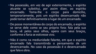 • Na possessão, em vez de agir exteriormente, o espírito
atuante se substitui, por assim dizer, ao espírito
encarnado. Toma-lhe o corpo para domicílio,
temporariamente, pois um espírito desencarnado não
pode tomar definitivamente o lugar de um encarnado.
• De posse momentânea do corpo do encarnado, o espírito
se serve dele como se seu próprio fora: fala pela sua
boca, vê pelos seus olhos, opera com seus braços,
conforme o faria se estivesse vivo.
• Não é como na mediunidade falante, em que o espírito
encarnado fala transmitindo o pensamento de um
desencarnado. No caso da possessão é o desencarnado
que fala e obra.
 