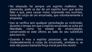 • Na obsessão há sempre um espírito malfeitor. Na
possessão, pode se dar de um espírito bom que queira
falar e que, para causar maior impressão nos ouvintes,
toma do corpo de um encarnado, que voluntariamente o
empresta.
• Isso se verifica sem qualquer perturbação ou incômodo,
durante o tempo em que o espírito encarnado se acha em
liberdade, como no estado de emancipação,
conservando-se este último ao lado do seu substituto
para ouvi-lo.
• Quando é mau o espírito possessor, ele não toma
moderadamente o corpo do encarnado, arrebata-o, se
este não possui bastante força moral para lhe resistir.
 