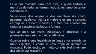 • Fá-lo por maldade para com este, a quem tortura e
martiriza de todas as formas, indo ao extremo de tentar
exterminá-lo.
• Servindo-se dos órgãos e dos membros do infeliz
paciente ,blasfema, injuria e maltrata os que o cercam,
entrega-se a excentricidades e a atos que apresentam
todos os caracteres da loucura furiosa.
• São as mais das vezes individuais a obsessão e a
possessão; mas, não raro são epidêmicas.
• Quando sobre uma localidade se lança uma revoada de
maus espíritos, é como se uma tropa de inimigos a
invadisse. Pode, então, ser muito considerável o número
dos indivíduos atacados.
 