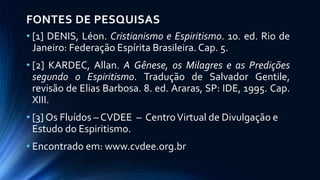 FONTES DE PESQUISAS
• [1] DENIS, Léon. Cristianismo e Espiritismo. 10. ed. Rio de
Janeiro: Federação Espírita Brasileira. Cap. 5.
• [2] KARDEC, Allan. A Gênese, os Milagres e as Predições
segundo o Espiritismo. Tradução de Salvador Gentile,
revisão de Elias Barbosa. 8. ed. Araras, SP: IDE, 1995. Cap.
XIII.
• [3] Os Fluídos – CVDEE – CentroVirtual de Divulgação e
Estudo do Espiritismo.
• Encontrado em: www.cvdee.org.br
 