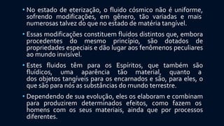 • No estado de eterização, o fluido cósmico não é uniforme,
sofrendo modificações, em gênero, tão variadas e mais
numerosas talvez do que no estado de matéria tangível.
• Essas modificações constituem fluidos distintos que, embora
procedentes do mesmo princípio, são dotados de
propriedades especiais e dão lugar aos fenômenos peculiares
ao mundo invisível.
• Estes fluidos têm para os Espíritos, que também são
fluídicos, uma aparência tão material, quanto a
dos objetos tangíveis para os encarnados e são, para eles, o
que são para nós as substâncias do mundo terrestre.
• Dependendo de sua evolução, eles os elaboram e combinam
para produzirem determinados efeitos, como fazem os
homens com os seus materiais, ainda que por processos
diferentes.
 
