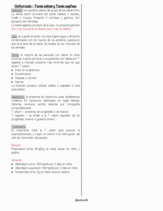 @arilsonfb
Cisticercosis – Taenia solium y Taenia sagitana
Definición: son parásitos planos del grupo de los platelmintos.
La taenia solium proviene del cerdo. Cabeza o escólex,
Cuello y Cuerpo. Presenta 4 ventosas y ganchos. Son
parásitos hermafroditas.
La teania sagitana, proviene de la vaca. no presenta ganchos
Son muy frecuente en Bolivia, pero más en adultos.
Ciclo: es cuando el cerdo o la vaca ingiere agua o alimentos
contaminados con los huevos de los parásitos, quisticerco
que es la larva de la teania. Se localiza en los músculos de
los animales.
Clínica: la mayoría de las personas con taenia no tiene
síntomas o estos son leves. Los pacientes con taenia por T.
sagitana a menudo presenta más síntomas que los que
tienen T. solium.
• Dolor en el abdomen
• Estreñimiento
• Nauseas y vómitos
• Diarrea
La infección produce nódulos visibles o palpables a nivel
subcutáneo
Diagnostico: la presencia de cisticercos suele establecerse
mediante RX cisticercos calcificados en tejido blandos.
Sistemas nerviosos central, detectar por tomografía
computadorizada.
T. solium – presencia de proglótides y de huevos.
T. sagitana – es similar a la T. solium expulsión de los
proglótides, huevos o gusanos entero.
Tratamiento:
Es importante tratar la T. solium para prevenir la
neurocisticercosis y mejor el control o la interrupción del
ciclo de transmisión del parasito.
Elección:
Prazicuantel comp. 10mg/kg en dosis únicas en niños y
adultos
Opcional:
• Albendazol comp. 400mg/día por 3 días en niños
• Albendazol suspensión 400mg/día por 3 días en niños
• Niclosamida comp. 2g en dosis única en adultos.
 