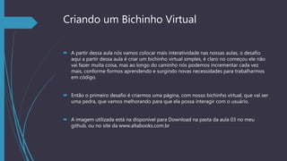 Criando um Bichinho Virtual
 A partir dessa aula nós vamos colocar mais interatividade nas nossas aulas, o desafio
aqui a partir dessa aula é criar um bichinho virtual simples, é claro no começou ele não
vai fazer muita coisa, mas ao longo do caminho nós podemos incrementar cada vez
mais, conforme formos aprendendo e surgindo novas necessidades para trabalharmos
em código.
 Então o primeiro desafio é criarmos uma página, com nosso bichinho virtual, que vai ser
uma pedra, que vamos melhorando para que ela possa interagir com o usuário.
 A imagem utilizada está na disponível para Download na pasta da aula 03 no meu
github, ou no site da www.altabooks.com.br
 