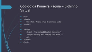 Código da Primeira Página – Bichinho
Virtual
 <html>
 <head>
 <title>iRock - A rocha virtual de estimação</title>
 </head>

 <body>
 <div style ="margin-top:100px; text-align:center">
 <img id="rockIMg" src="rock.png" alt="iRock" />
 </div>
 </body>
 </html>
 