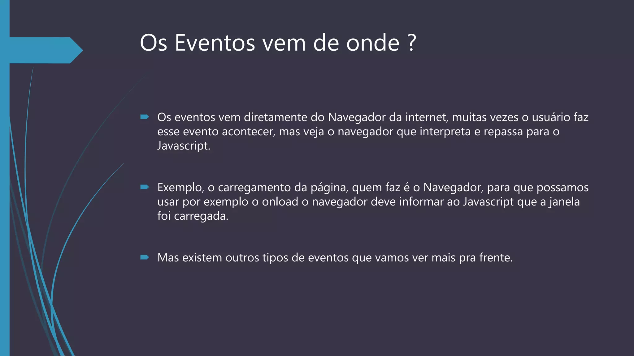 Os Eventos vem de onde ?
 Os eventos vem diretamente do Navegador da internet, muitas vezes o usuário faz
esse evento acontecer, mas veja o navegador que interpreta e repassa para o
Javascript.
 Exemplo, o carregamento da página, quem faz é o Navegador, para que possamos
usar por exemplo o onload o navegador deve informar ao Javascript que a janela
foi carregada.
 Mas existem outros tipos de eventos que vamos ver mais pra frente.
 