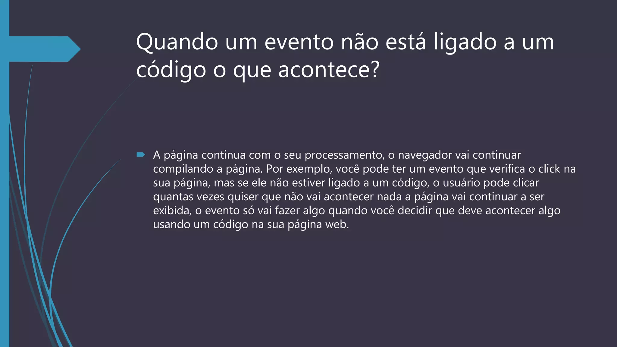 Quando um evento não está ligado a um
código o que acontece?
 A página continua com o seu processamento, o navegador vai continuar
compilando a página. Por exemplo, você pode ter um evento que verifica o click na
sua página, mas se ele não estiver ligado a um código, o usuário pode clicar
quantas vezes quiser que não vai acontecer nada a página vai continuar a ser
exibida, o evento só vai fazer algo quando você decidir que deve acontecer algo
usando um código na sua página web.
 
