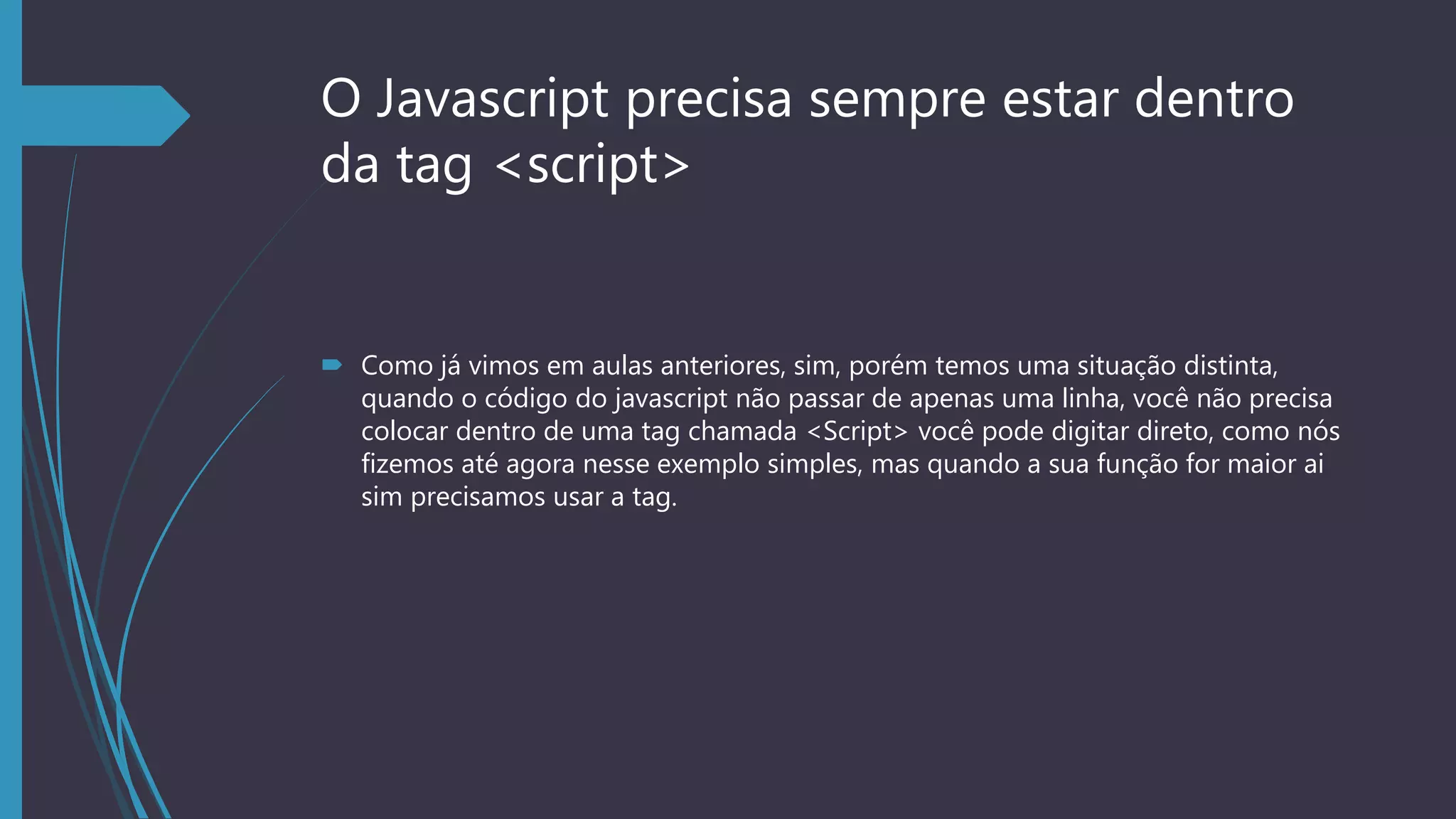 O Javascript precisa sempre estar dentro
da tag <script>
 Como já vimos em aulas anteriores, sim, porém temos uma situação distinta,
quando o código do javascript não passar de apenas uma linha, você não precisa
colocar dentro de uma tag chamada <Script> você pode digitar direto, como nós
fizemos até agora nesse exemplo simples, mas quando a sua função for maior ai
sim precisamos usar a tag.
 
