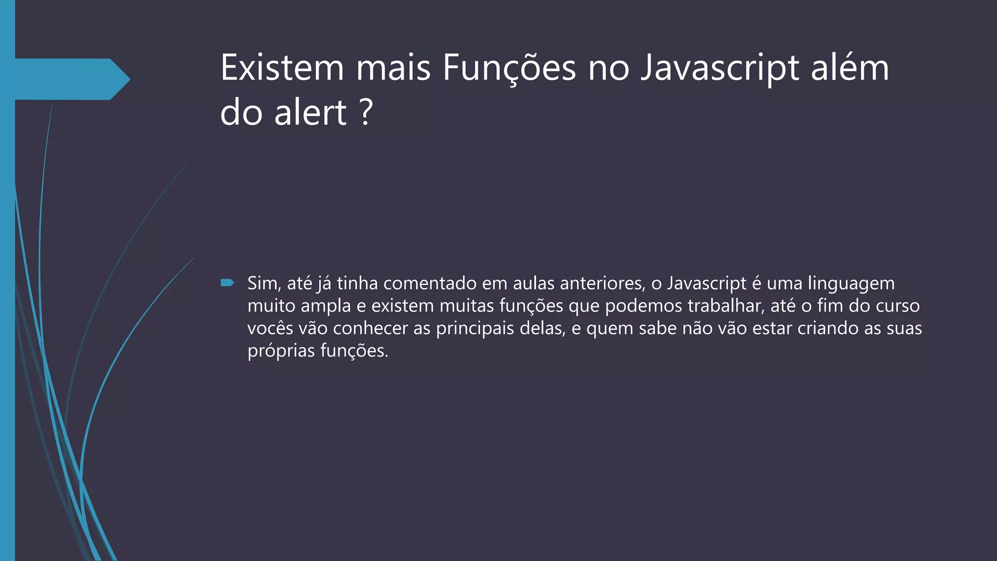Existem mais Funções no Javascript além
do alert ?
 Sim, até já tinha comentado em aulas anteriores, o Javascript é uma linguagem
muito ampla e existem muitas funções que podemos trabalhar, até o fim do curso
vocês vão conhecer as principais delas, e quem sabe não vão estar criando as suas
próprias funções.
 