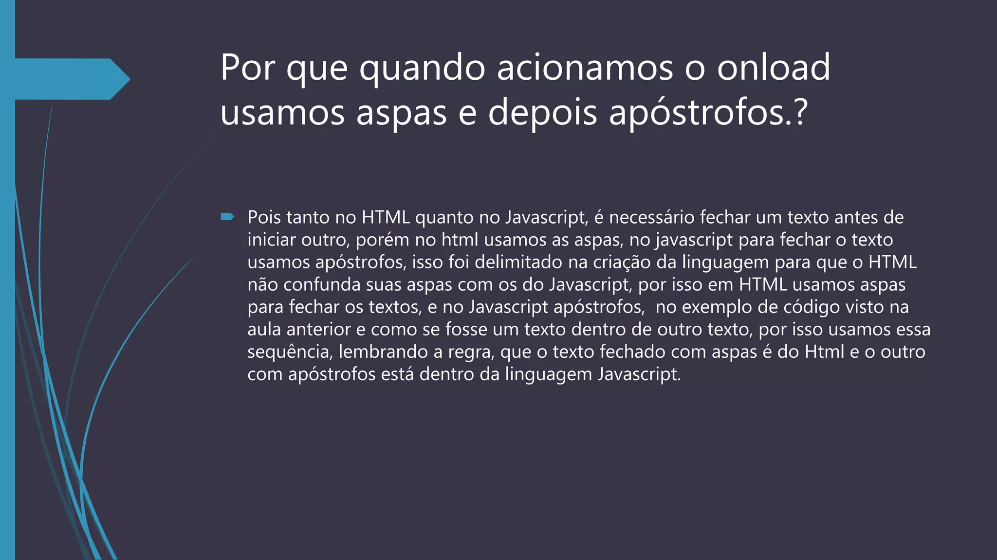 Por que quando acionamos o onload
usamos aspas e depois apóstrofos.?
 Pois tanto no HTML quanto no Javascript, é necessário fechar um texto antes de
iniciar outro, porém no html usamos as aspas, no javascript para fechar o texto
usamos apóstrofos, isso foi delimitado na criação da linguagem para que o HTML
não confunda suas aspas com os do Javascript, por isso em HTML usamos aspas
para fechar os textos, e no Javascript apóstrofos, no exemplo de código visto na
aula anterior e como se fosse um texto dentro de outro texto, por isso usamos essa
sequência, lembrando a regra, que o texto fechado com aspas é do Html e o outro
com apóstrofos está dentro da linguagem Javascript.
 