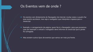 Os Eventos vem de onde ?
 Os eventos vem diretamente do Navegador da internet, muitas vezes o usuário faz
esse evento acontecer, mas veja o navegador que interpreta e repassa para o
Javascript.
 Exemplo, o carregamento da página, quem faz é o Navegador, para que possamos
usar por exemplo o onload o navegador deve informar ao Javascript que a janela
foi carregada.
 Mas existem outros tipos de eventos que vamos ver mais pra frente.
 