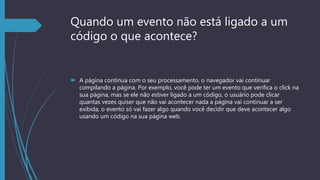 Quando um evento não está ligado a um
código o que acontece?
 A página continua com o seu processamento, o navegador vai continuar
compilando a página. Por exemplo, você pode ter um evento que verifica o click na
sua página, mas se ele não estiver ligado a um código, o usuário pode clicar
quantas vezes quiser que não vai acontecer nada a página vai continuar a ser
exibida, o evento só vai fazer algo quando você decidir que deve acontecer algo
usando um código na sua página web.
 