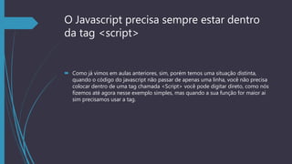 O Javascript precisa sempre estar dentro
da tag <script>
 Como já vimos em aulas anteriores, sim, porém temos uma situação distinta,
quando o código do javascript não passar de apenas uma linha, você não precisa
colocar dentro de uma tag chamada <Script> você pode digitar direto, como nós
fizemos até agora nesse exemplo simples, mas quando a sua função for maior ai
sim precisamos usar a tag.
 