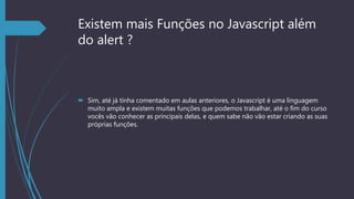 Existem mais Funções no Javascript além
do alert ?
 Sim, até já tinha comentado em aulas anteriores, o Javascript é uma linguagem
muito ampla e existem muitas funções que podemos trabalhar, até o fim do curso
vocês vão conhecer as principais delas, e quem sabe não vão estar criando as suas
próprias funções.
 